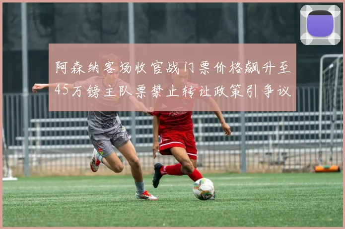 阿森纳客场收官战门票价格飙升至45万镑主队票禁止转让政策引争议