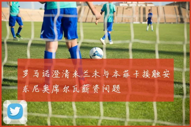 罗马诺澄清米兰未与本菲卡接触安东尼奥席尔瓦薪资问题