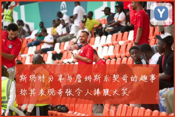 斯玛特分享与詹姆斯东契奇的趣事称其表现夸张令人捧腹大笑