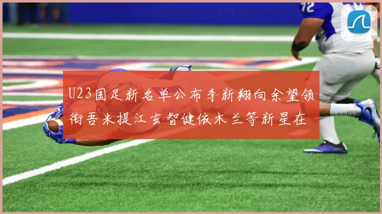 U23国足新名单公布李新翔向余望领衔吾米提江玄智健依木兰等新星在列