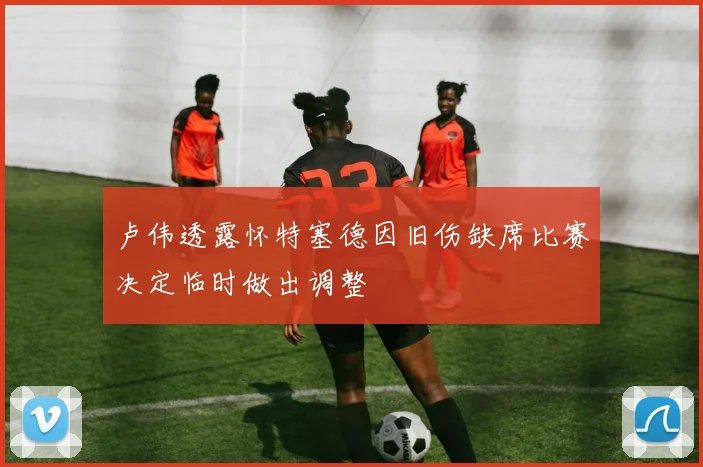 卢伟透露怀特塞德因旧伤缺席比赛决定临时做出调整