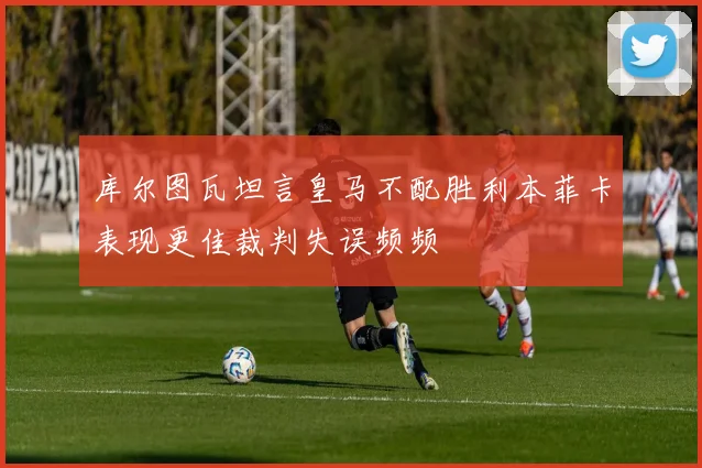 库尔图瓦坦言皇马不配胜利本菲卡表现更佳裁判失误频频
