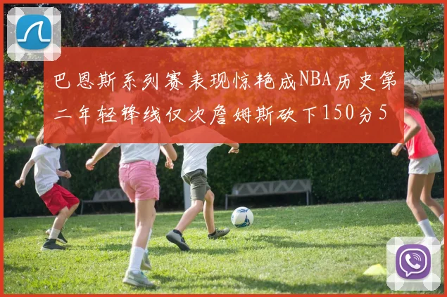 巴恩斯系列赛表现惊艳成NBA历史第二年轻锋线仅次詹姆斯砍下150分50助