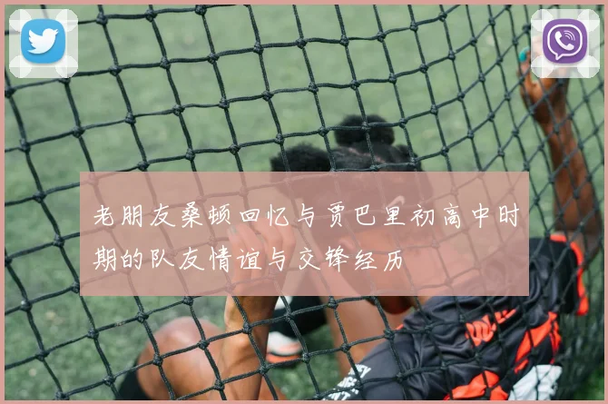 老朋友桑顿回忆与贾巴里初高中时期的队友情谊与交锋经历