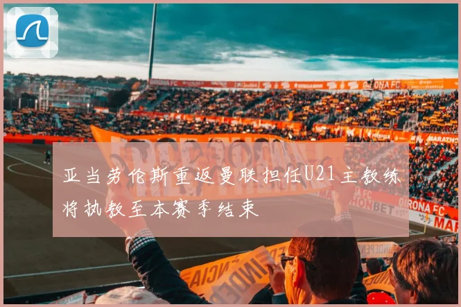 亚当劳伦斯重返曼联担任U21主教练将执教至本赛季结束