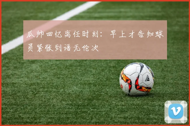 瓜帅回忆离任时刻：早上才告知球员紧张到语无伦次