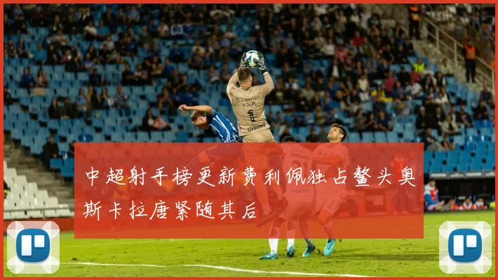 中超射手榜更新费利佩独占鳌头奥斯卡拉唐紧随其后