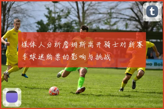 媒体人分析詹姆斯离开骑士对新赛季球迷购票的影响与挑战