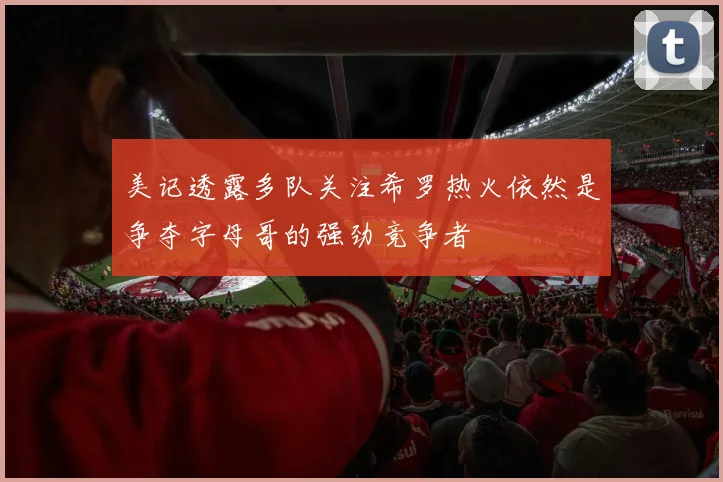 美记透露多队关注希罗热火依然是争夺字母哥的强劲竞争者