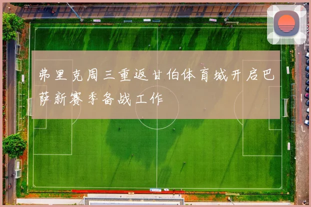 弗里克周三重返甘伯体育城开启巴萨新赛季备战工作