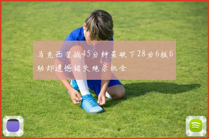 马克西苦战45分钟虽砍下28分6板6助却遗憾错失绝杀机会
