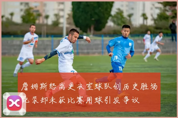 詹姆斯怒离更衣室球队创历史胜场纪录却未获比赛用球引发争议
