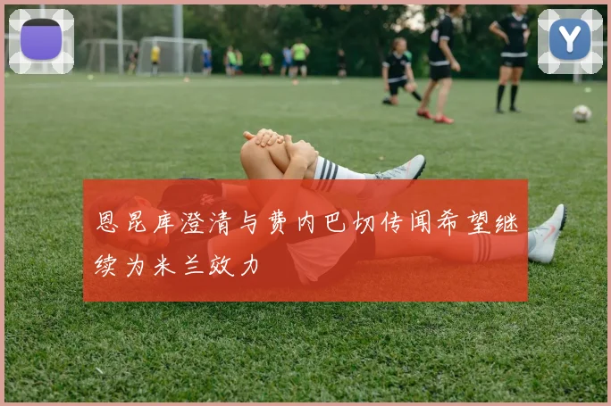恩昆库澄清与费内巴切传闻希望继续为米兰效力