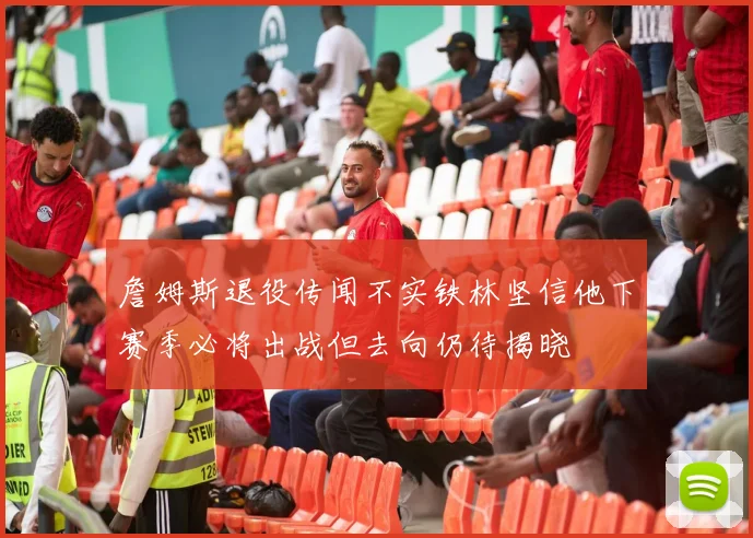 詹姆斯退役传闻不实铁林坚信他下赛季必将出战但去向仍待揭晓