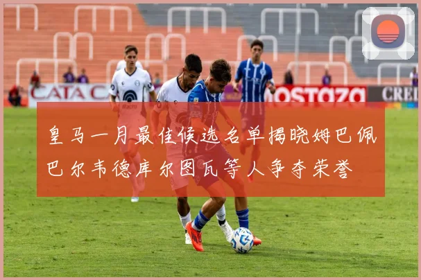 皇马一月最佳候选名单揭晓姆巴佩巴尔韦德库尔图瓦等人争夺荣誉