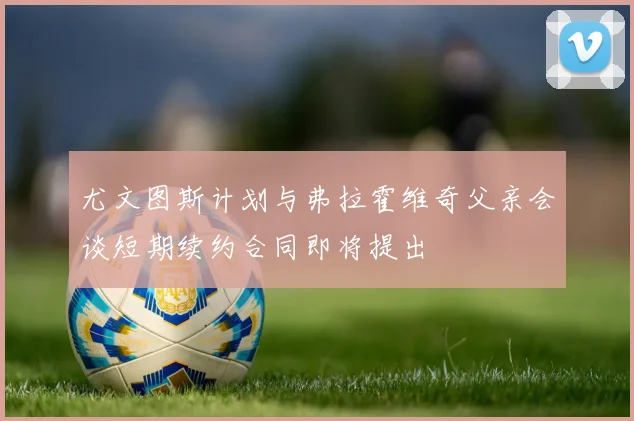 尤文图斯计划与弗拉霍维奇父亲会谈短期续约合同即将提出