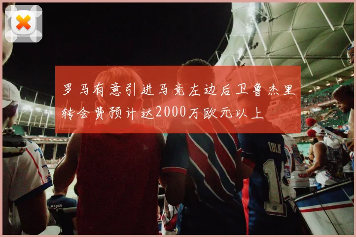 罗马有意引进马竞左边后卫鲁杰里转会费预计达2000万欧元以上